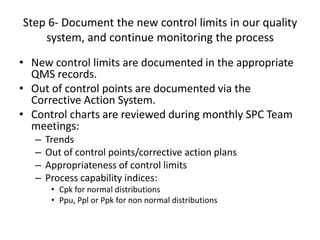 Step 6- Document the new control limits in our quality
    system, and continue monitoring the process

• New control limits are documented in the appropriate
  QMS records.
• Out of control points are documented via the
  Corrective Action System.
• Control charts are reviewed during monthly SPC Team
  meetings:
   –   Trends
   –   Out of control points/corrective action plans
   –   Appropriateness of control limits
   –   Process capability indices:
        • Cpk for normal distributions
        • Ppu, Ppl or Ppk for non normal distributions
 