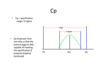 Cp
    •    Cp = specification
          range / 6 sigma




•       Cp of greater than
        one tells us that the
        process may be able
        capable of meeting
        the specification if
        properly targeted
        (centered).
 