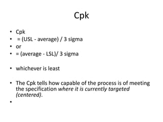 Cpk
•   Cpk
•   = (USL - average) / 3 sigma
•   or
•   = (average - LSL)/ 3 sigma

• whichever is least

• The Cpk tells how capable of the process is of meeting
  the specification where it is currently targeted
  (centered).
•
 