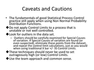 Caveats and Cautions
• The fundamentals of good Statistical Process Control
  practice still apply when using Non Normal Probability
  Distribution Functions.
Do not apply Control Limits to a process that is
  unstable or not well controlled.
Look for outliers in the data set.
   – Outliers should be carefully examined for Special Causes
     of variation. If Special Causes of variation are found (or
     even suspected), eliminate these points from the dataset,
     and repeat the control limit calculations, just as you would
     when using traditional X bar +/- 3S Control Limits.
These techniques should never be used to set
 outrageously high (or low) Control Limits.
Use the team approach and common sense.
 