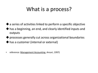 What is a process?

 a series of activities linked to perform a specific objective
 has a beginning, an end, and clearly identified inputs and
  outputs
 processes generally cut across organizational boundaries
 has a customer (internal or external)


•   reference: Management Accounting, Ansari, 1997)
 