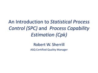 An Introduction to Statistical Process
Control (SPC) and Process Capability
          Estimation (Cpk)
            Robert W. Sherrill
          ASQ Certified Quality Manager
 