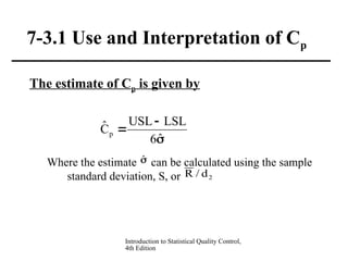 Introduction to Statistical Quality Control,
4th Edition
7-3.1 Use and Interpretation of Cp
The estimate of Cp is given by
Where the estimate can be calculated using the sample
standard deviation, S, or



ˆ
6
LSL
USL
Ĉp
̂
2
d
/
R
 