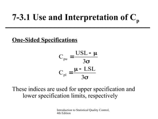 Introduction to Statistical Quality Control,
4th Edition
7-3.1 Use and Interpretation of Cp
One-Sided Specifications
These indices are used for upper specification and
lower specification limits, respectively








3
LSL
C
3
USL
C
pl
pu
 