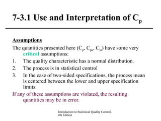 Introduction to Statistical Quality Control,
4th Edition
7-3.1 Use and Interpretation of Cp
Assumptions
The quantities presented here (Cp, Cpu, Clu) have some very
critical assumptions:
1. The quality characteristic has a normal distribution.
2. The process is in statistical control
3. In the case of two-sided specifications, the process mean
is centered between the lower and upper specification
limits.
If any of these assumptions are violated, the resulting
quantities may be in error.
 