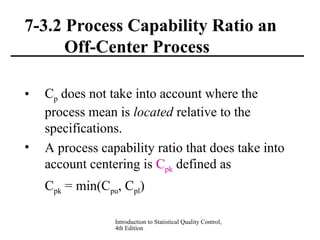 Introduction to Statistical Quality Control,
4th Edition
7-3.2 Process Capability Ratio an
Off-Center Process
• Cp does not take into account where the
process mean is located relative to the
specifications.
• A process capability ratio that does take into
account centering is Cpk defined as
Cpk = min(Cpu, Cpl)
 