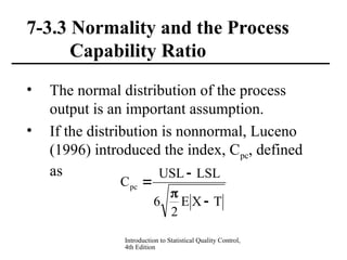 Introduction to Statistical Quality Control,
4th Edition
7-3.3 Normality and the Process
Capability Ratio
• The normal distribution of the process
output is an important assumption.
• If the distribution is nonnormal, Luceno
(1996) introduced the index, Cpc, defined
as
T
X
E
2
6
LSL
USL
Cpc




 