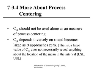 Introduction to Statistical Quality Control,
4th Edition
7-3.4 More About Process
Centering
• Cpk should not be used alone as an measure
of process centering.
• Cpk depends inversely on  and becomes
large as  approaches zero. (That is, a large
value of Cpk does not necessarily reveal anything
about the location of the mean in the interval (LSL,
USL)
 