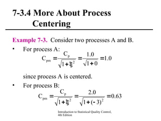 Introduction to Statistical Quality Control,
4th Edition
7-3.4 More About Process
Centering
Example 7-3. Consider two processes A and B.
• For process A:
since process A is centered.
• For process B:
0
.
1
0
1
0
.
1
1
C
C
2
p
pm 





63
.
0
)
3
(
1
0
.
2
1
C
C
2
2
p
pm 






 