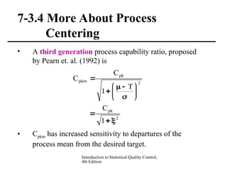 Introduction to Statistical Quality Control,
4th Edition
7-3.4 More About Process
Centering
• A third generation process capability ratio, proposed
by Pearn et. al. (1992) is
• Cpkm has increased sensitivity to departures of the
process mean from the desired target.
2
pk
2
pk
pkm
1
C
T
1
C
C














 