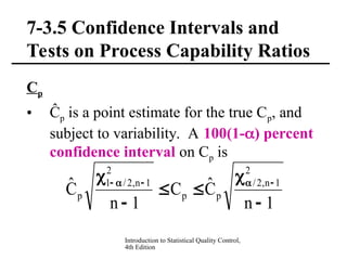 Introduction to Statistical Quality Control,
4th Edition
7-3.5 Confidence Intervals and
Tests on Process Capability Ratios
Cp
• Ĉp is a point estimate for the true Cp, and
subject to variability. A 100(1-) percent
confidence interval on Cp is
1
n
Ĉ
C
1
n
Ĉ
2
1
n
,
2
/
p
p
2
1
n
,
2
/
1
p





 




 