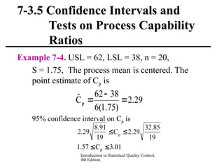 Introduction to Statistical Quality Control,
4th Edition
7-3.5 Confidence Intervals and
Tests on Process Capability
Ratios
Example 7-4. USL = 62, LSL = 38, n = 20,
S = 1.75, The process mean is centered. The
point estimate of Cp is
95% confidence interval on Cp is
01
.
3
C
57
.
1
19
85
.
32
29
.
2
C
19
91
.
8
29
.
2
p
p




29
.
2
)
75
.
1
(
6
38
62
Ĉp 


 