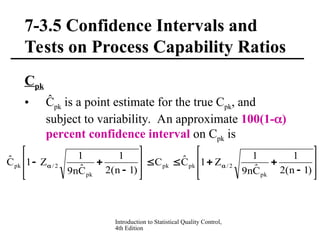 Introduction to Statistical Quality Control,
4th Edition
7-3.5 Confidence Intervals and
Tests on Process Capability Ratios
Cpk
• Ĉpk is a point estimate for the true Cpk, and
subject to variability. An approximate 100(1-)
percent confidence interval on Cpk is























 

)
1
n
(
2
1
Ĉ
n
9
1
Z
1
Ĉ
C
)
1
n
(
2
1
Ĉ
n
9
1
Z
1
Ĉ
pk
2
/
pk
pk
pk
2
/
pk
 