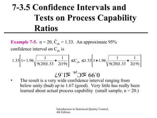 Introduction to Statistical Quality Control,
4th Edition
7-3.5 Confidence Intervals and
Tests on Process Capability
Ratios
Example 7-5. n = 20, Ĉpk = 1.33. An approximate 95%
confidence interval on Cpk is
• The result is a very wide confidence interval ranging from
below unity (bad) up to 1.67 (good). Very little has really been
learned about actual process capability (small sample, n = 20.)


















)
19
(
2
1
33
.
1
)
20
(
9
1
96
.
1
1
33
.
1
C
)
19
(
2
1
33
.
1
)
20
(
9
1
96
.
1
1
33
.
1 pk
67.1 C 99.0
pk
 
 