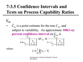 Introduction to Statistical Quality Control,
4th Edition
7-3.5 Confidence Intervals and
Tests on Process Capability Ratios
Cpc
• Ĉpc is a point estimate for the true Cpc, and
subject to variability. An approximate 100(1-)
percent confidence interval on Cpc is
where




















n
c
s
t
1
Ĉ
C
n
c
s
t
1
Ĉ
c
1
n
,
2
pc
pc
c
1
n
,
2
pc
 


n
1
i
i T
x
n
1
c
 