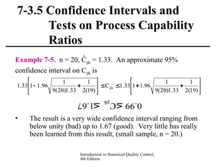 Introduction to Statistical Quality Control,
4th Edition
7-3.5 Confidence Intervals and
Tests on Process Capability
Ratios
Example 7-5. n = 20, Ĉpk = 1.33. An approximate 95%
confidence interval on Cpk is
• The result is a very wide confidence interval ranging from
below unity (bad) up to 1.67 (good). Very little has really
been learned from this result, (small sample, n = 20.)


















)
19
(
2
1
33
.
1
)
20
(
9
1
96
.
1
1
33
.
1
C
)
19
(
2
1
33
.
1
)
20
(
9
1
96
.
1
1
33
.
1 pk
67.1 C 99.0
pk
 
 