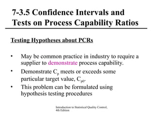 Introduction to Statistical Quality Control,
4th Edition
7-3.5 Confidence Intervals and
Tests on Process Capability Ratios
Testing Hypotheses about PCRs
• May be common practice in industry to require a
supplier to demonstrate process capability.
• Demonstrate Cp meets or exceeds some
particular target value, Cp0.
• This problem can be formulated using
hypothesis testing procedures
 
