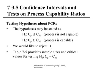 Introduction to Statistical Quality Control,
4th Edition
7-3.5 Confidence Intervals and
Tests on Process Capability Ratios
Testing Hypotheses about PCRs
• The hypotheses may be stated as
H0: Cp  Cp0 (process is not capable)
H0: Cp  Cp0 (process is capable)
• We would like to reject Ho
• Table 7-5 provides sample sizes and critical
values for testing H0: Cp = Cp0
 
