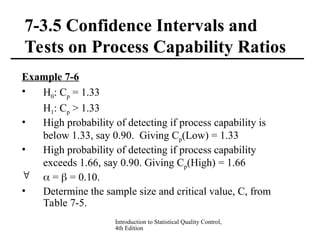 Introduction to Statistical Quality Control,
4th Edition
7-3.5 Confidence Intervals and
Tests on Process Capability Ratios
Example 7-6
• H0: Cp = 1.33
H1: Cp > 1.33
• High probability of detecting if process capability is
below 1.33, say 0.90. Giving Cp(Low) = 1.33
• High probability of detecting if process capability
exceeds 1.66, say 0.90. Giving Cp(High) = 1.66
  =  = 0.10.
• Determine the sample size and critical value, C, from
Table 7-5.
 