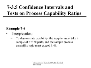 Introduction to Statistical Quality Control,
4th Edition
7-3.5 Confidence Intervals and
Tests on Process Capability Ratios
Example 7-6
• Interpretation:
– To demonstrate capability, the supplier must take a
sample of n = 70 parts, and the sample process
capability ratio must exceed 1.46.
 