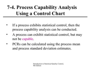 Introduction to Statistical Quality Control,
4th Edition
7-4. Process Capability Analysis
Using a Control Chart
• If a process exhibits statistical control, then the
process capability analysis can be conducted.
• A process can exhibit statistical control, but may
not be capable.
• PCRs can be calculated using the process mean
and process standard deviation estimates.
 