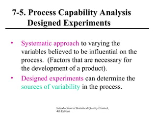 Introduction to Statistical Quality Control,
4th Edition
7-5. Process Capability Analysis
Designed Experiments
• Systematic approach to varying the
variables believed to be influential on the
process. (Factors that are necessary for
the development of a product).
• Designed experiments can determine the
sources of variability in the process.
 
