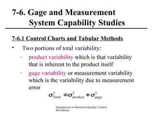 Introduction to Statistical Quality Control,
4th Edition
7-6. Gage and Measurement
System Capability Studies
7-6.1 Control Charts and Tabular Methods
• Two portions of total variability:
– product variability which is that variability
that is inherent to the product itself
– gage variability or measurement variability
which is the variability due to measurement
error
2
gage
2
product
2
Total 




 