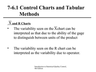 Introduction to Statistical Quality Control,
4th Edition
7-6.1 Control Charts and Tabular
Methods
and R Charts
• The variability seen on the chart can be
interpreted as that due to the ability of the gage
to distinguish between units of the product
• The variability seen on the R chart can be
interpreted as the variability due to operator.
X
X
 