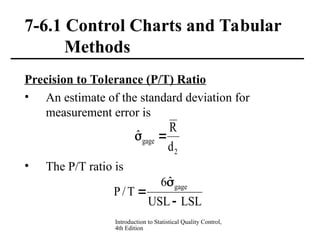 Introduction to Statistical Quality Control,
4th Edition
7-6.1 Control Charts and Tabular
Methods
Precision to Tolerance (P/T) Ratio
• An estimate of the standard deviation for
measurement error is
• The P/T ratio is
2
gage
d
R
ˆ 

LSL
USL
ˆ
6
T
/
P
gage



 