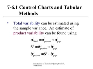 Introduction to Statistical Quality Control,
4th Edition
7-6.1 Control Charts and Tabular
Methods
• Total variability can be estimated using
the sample variance. An estimate of
product variability can be found using
2
gage
2
2
product
2
gage
2
product
2
2
gage
2
product
2
Total
ˆ
S
ˆ
ˆ
ˆ
S













 