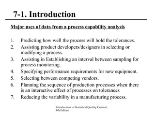 Introduction to Statistical Quality Control,
4th Edition
7-1. Introduction
Major uses of data from a process capability analysis
1. Predicting how well the process will hold the tolerances.
2. Assisting product developers/designers in selecting or
modifying a process.
3. Assisting in Establishing an interval between sampling for
process monitoring.
4. Specifying performance requirements for new equipment.
5. Selecting between competing vendors.
6. Planning the sequence of production processes when there
is an interactive effect of processes on tolerances
7. Reducing the variability in a manufacturing process.
 