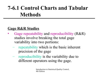 Introduction to Statistical Quality Control,
4th Edition
7-6.1 Control Charts and Tabular
Methods
Gage R&R Studies
• Gage repeatability and reproducibility (R&R)
studies involve breaking the total gage
variability into two portions:
– repeatability which is the basic inherent
precision of the gage
– reproducibility is the variability due to
different operators using the gage.
 