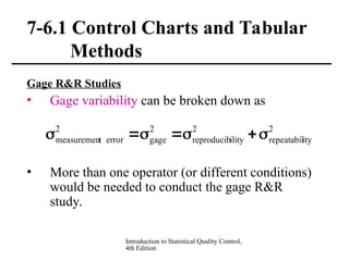 Introduction to Statistical Quality Control,
4th Edition
7-6.1 Control Charts and Tabular
Methods
Gage R&R Studies
• Gage variability can be broken down as
• More than one operator (or different conditions)
would be needed to conduct the gage R&R
study.
2
ity
repeatabil
2
ility
reproducib
2
gage
2
error
t
measuremen 






 