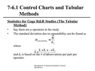 Introduction to Statistical Quality Control,
4th Edition
7-6.1 Control Charts and Tabular
Methods
Statistics for Gage R&R Studies (The Tabular
Method)
• Say there are p operators in the study
• The standard deviation due to repeatability can be found as
where
and d2 is based on the # of observations per part per
operator.
2
ity
repeatabil
d
R
ˆ 

p
R
R
R
R
p
2
1 




 