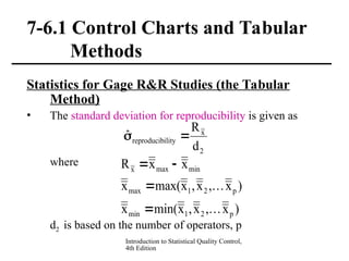 Introduction to Statistical Quality Control,
4th Edition
7-6.1 Control Charts and Tabular
Methods
Statistics for Gage R&R Studies (the Tabular
Method)
• The standard deviation for reproducibility is given as
where
d2 is based on the number of operators, p
2
x
ility
reproducib
d
R
ˆ 

)
x
,
x
,
x
min(
x
)
x
,
x
,
x
max(
x
x
x
R
p
2
1
min
p
2
1
max
min
max
x






 