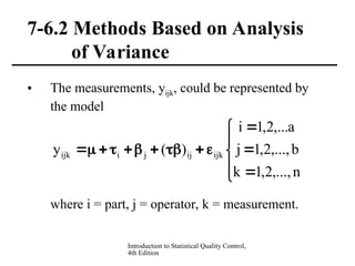Introduction to Statistical Quality Control,
4th Edition
7-6.2 Methods Based on Analysis
of Variance
• The measurements, yijk, could be represented by
the model
where i = part, j = operator, k = measurement.


















n
,...,
2
,
1
k
b
,...,
2
,
1
j
a
,...
2
,
1
i
)
(
y ijk
ij
j
i
ijk
 