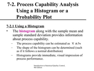 Introduction to Statistical Quality Control,
4th Edition
7-2. Process Capability Analysis
Using a Histogram or a
Probability Plot
7-2.1 Using a Histogram
• The histogram along with the sample mean and
sample standard deviation provides information
about process capability.
– The process capability can be estimated as
– The shape of the histogram can be determined (such
as if it follows a normal distribution)
– Histograms provide immediate, visual impression of
process performance.
s
3
x 
 