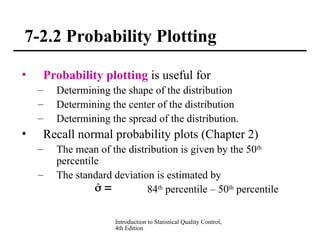 Introduction to Statistical Quality Control,
4th Edition
7-2.2 Probability Plotting
• Probability plotting is useful for
– Determining the shape of the distribution
– Determining the center of the distribution
– Determining the spread of the distribution.
• Recall normal probability plots (Chapter 2)
– The mean of the distribution is given by the 50th
percentile
– The standard deviation is estimated by
84th
percentile – 50th
percentile

̂
 