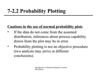 Introduction to Statistical Quality Control,
4th Edition
7-2.2 Probability Plotting
Cautions in the use of normal probability plots
• If the data do not come from the assumed
distribution, inferences about process capability
drawn from the plot may be in error.
• Probability plotting is not an objective procedure
(two analysts may arrive at different
conclusions).
 