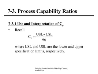 Introduction to Statistical Quality Control,
4th Edition
7-3. Process Capability Ratios
7-3.1 Use and Interpretation of Cp
• Recall
where LSL and USL are the lower and upper
specification limits, respectively.



6
LSL
USL
Cp
 