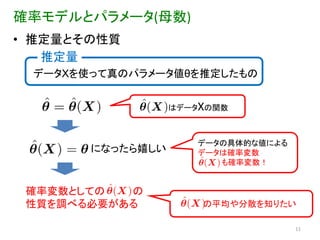 確率モデルとパラメータ(母数)
• 推定量とその性質
   推定量
 データXを使って真のパラメータ値θを推定したもの


                  はデータXの関数



                     データの具体的な値による
       になったら嬉しい      データは確率変数
                        も確率変数！


 確率変数としての  の
 性質を調べる必要がある          の平均や分散を知りたい

                                    11
 
