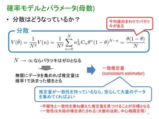 確率モデルとパラメータ(母数)
• 分散はどうなっているか？            平均値のまわりでバラツ
                          キがある
 分散



      ならバラツキはゼロとなる
                       一致推定量
 無限にデータを集めれば推定量は       (consistent estimator)
 確率1で決まった値をとる

       推定量が一致性を持っているなら、安心して大量のデータ
       を集めてくればよい

       ・不偏性と一致性を兹ね備えた推定量を見つけることが目標となる
       ・一致性は大抵の場合満たされる（大数の法則、中心極限定理）
                                                13
 