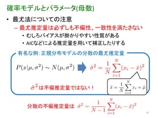 確率モデルとパラメータ(母数)
• 最尤法についての注意
 – 最尤推定量は必ずしも不偏性、一致性を満たさない
  • むしろバイアスが掛かりやすい性質がある
  • AICなどによる推定量を用いて補正したりする
  有名な例：正規分布モデルの分散の最尤推定量




      は不偏推定量ではない！


   分散の不偏推定量は
                             19
 