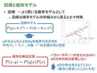 回帰と線形モデル
• 回帰 －よく用いる確率モデルとして
  – 回帰は確率モデルの枠組みから見ると少々特殊
      回帰モデル




xが与えられたときのyの条件付き分布を
平均      、分散  の正規分布と想定


   確率の乗法定理      パラメータ   の合わせ込みに
                xの分布の形は影響しない
                  xの分布は考えなくてよい
                  （適当に想定したことにする）
                             21
 