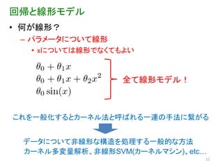 回帰と線形モデル
• 何が線形？
 – パラメータについて線形
   • xについては線形でなくてもよい



                  全て線形モデル！



これを一般化するとカーネル法と呼ばれる一連の手法に繋がる


 データについて非線形な構造を処理する一般的な方法
 カーネル多変量解析、非線形SVM(カーネルマシン)、etc…
                              22
 