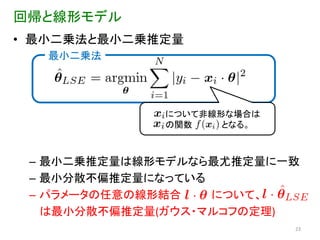 回帰と線形モデル
• 最小二乗法と最小二乗推定量
   最小二乗法




             について非線形な場合は
             の関数    となる。



 – 最小二乗推定量は線形モデルなら最尤推定量に一致
 – 最小分散不偏推定量になっている
 – パラメータの任意の線形結合   について、
   は最小分散不偏推定量(ガウス・マルコフの定理)
                           23
 