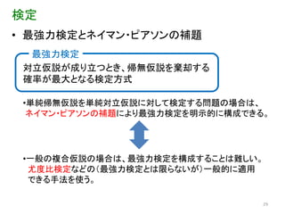 検定
• 最強力検定とネイマン・ピアソンの補題
  最強力検定
 対立仮説が成り立つとき、帰無仮説を棄却する
 確率が最大となる検定方式

 •単純帰無仮説を単純対立仮説に対して検定する問題の場合は、
  ネイマン・ピアソンの補題により最強力検定を明示的に構成できる。




 •一般の複合仮説の場合は、最強力検定を構成することは難しい。
  尤度比検定などの（最強力検定とは限らないが）一般的に適用
  できる手法を使う。

                                29
 