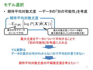モデル選択
• 期待平均対数尤度 ーデータの「別の可能性」を考慮
  期待平均対数尤度


 真の分布でデータ         最大対数尤度（パラメータ値を
  Xについて平均        最尤推定量としたときの対数尤度）

       最大尤度をデータについて平均することで
         『別の可能性』を考慮に入れる

  でも実際は
  データの真の分布がわからないので平均を計算できない


      期待平均対数尤度の不偏推定量を考えたい！
                                    33
 
