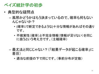 ベイズ統計学の初歩
• 典型的な疑問点
 – 風邪かどうかはもう決まっているので、確率も何もない
   んじゃないか？
  • (確率1で断定できるような)十分な情報があればその通り
    です。
  • 不確実性（確率）と不完全情報（情報が足りない）を同じ
    に扱うという考え方です。（主観確率）


 – 最尤法と同じじゃない？（「結果データが起こる確率」に
   着目）
  • 適当な前提の下で同じです。（事前分布が定数）


                             38
 