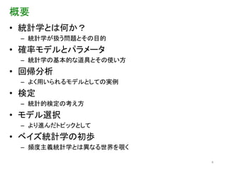 概要
• 統計学とは何か？
 – 統計学が扱う問題とその目的
• 確率モデルとパラメータ
 – 統計学の基本的な道具とその使い方
• 回帰分析
 – よく用いられるモデルとしての実例
• 検定
 – 統計的検定の考え方
• モデル選択
 – より進んだトピックとして
• ベイズ統計学の初歩
 – 頻度主義統計学とは異なる世界を覗く

                       4
 